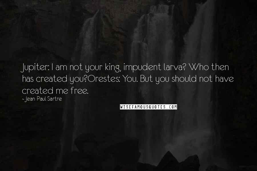 Jean-Paul Sartre Quotes: Jupiter: I am not your king, impudent larva? Who then has created you?Orestes: You. But you should not have created me free.