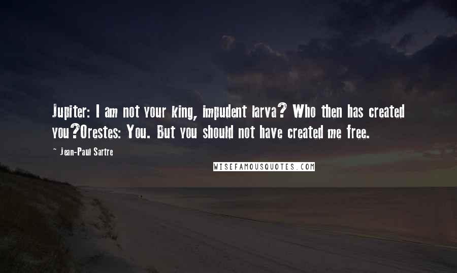 Jean-Paul Sartre Quotes: Jupiter: I am not your king, impudent larva? Who then has created you?Orestes: You. But you should not have created me free.