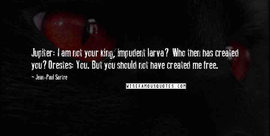 Jean-Paul Sartre Quotes: Jupiter: I am not your king, impudent larva? Who then has created you?Orestes: You. But you should not have created me free.