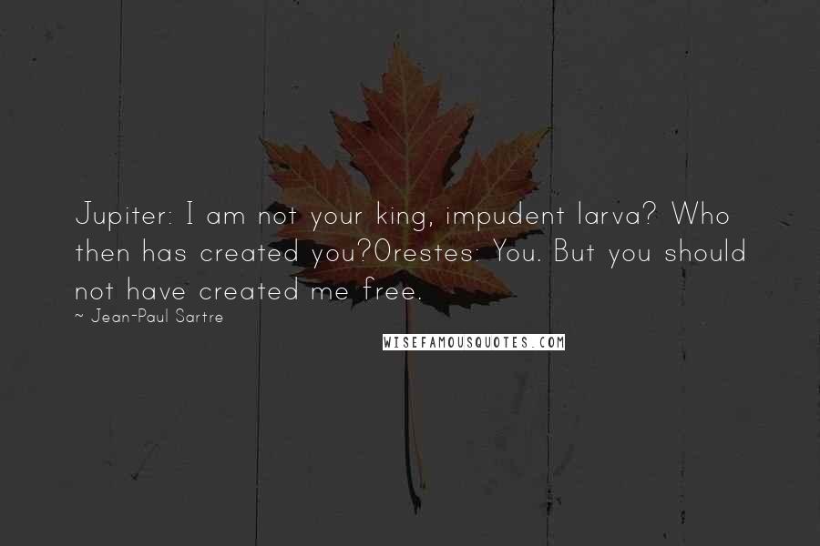 Jean-Paul Sartre Quotes: Jupiter: I am not your king, impudent larva? Who then has created you?Orestes: You. But you should not have created me free.
