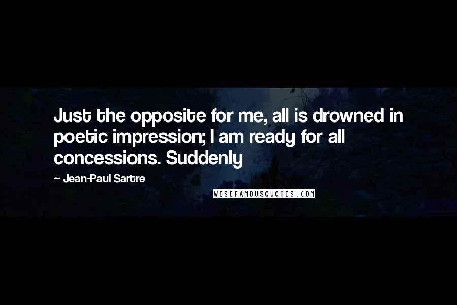 Jean-Paul Sartre Quotes: Just the opposite for me, all is drowned in poetic impression; I am ready for all concessions. Suddenly