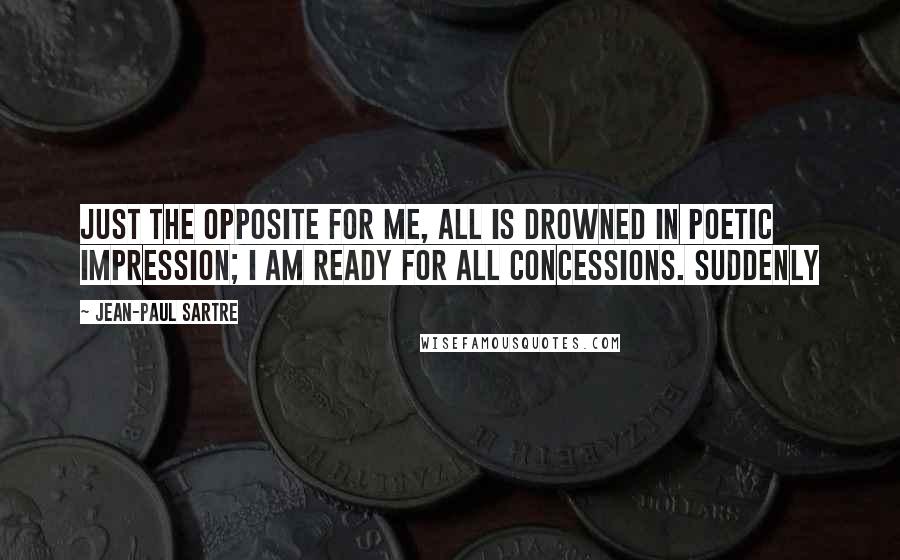 Jean-Paul Sartre Quotes: Just the opposite for me, all is drowned in poetic impression; I am ready for all concessions. Suddenly