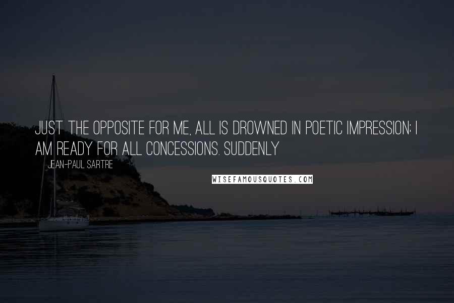 Jean-Paul Sartre Quotes: Just the opposite for me, all is drowned in poetic impression; I am ready for all concessions. Suddenly