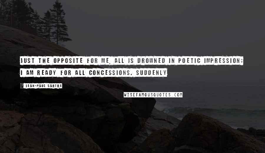 Jean-Paul Sartre Quotes: Just the opposite for me, all is drowned in poetic impression; I am ready for all concessions. Suddenly