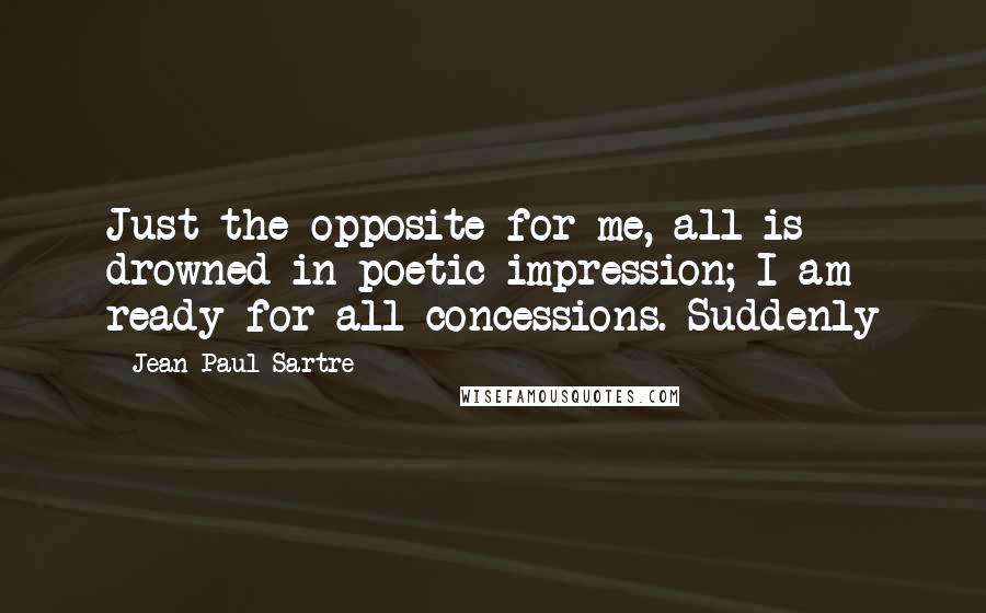 Jean-Paul Sartre Quotes: Just the opposite for me, all is drowned in poetic impression; I am ready for all concessions. Suddenly