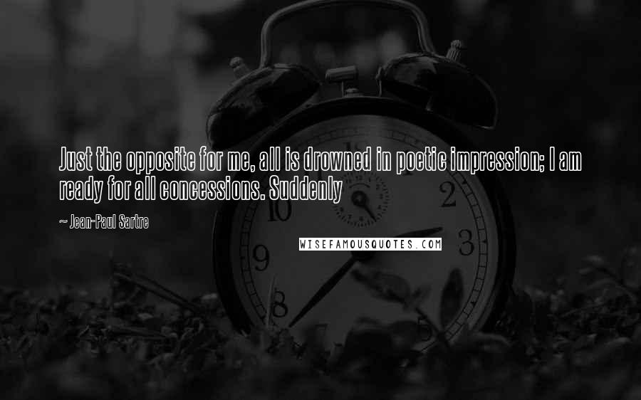 Jean-Paul Sartre Quotes: Just the opposite for me, all is drowned in poetic impression; I am ready for all concessions. Suddenly