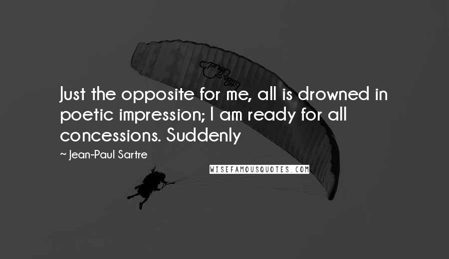 Jean-Paul Sartre Quotes: Just the opposite for me, all is drowned in poetic impression; I am ready for all concessions. Suddenly