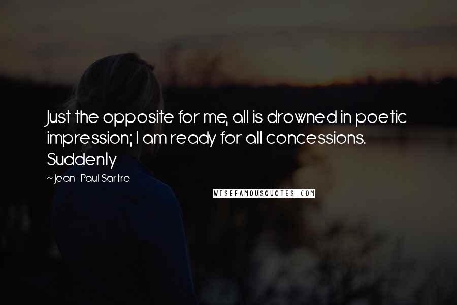 Jean-Paul Sartre Quotes: Just the opposite for me, all is drowned in poetic impression; I am ready for all concessions. Suddenly