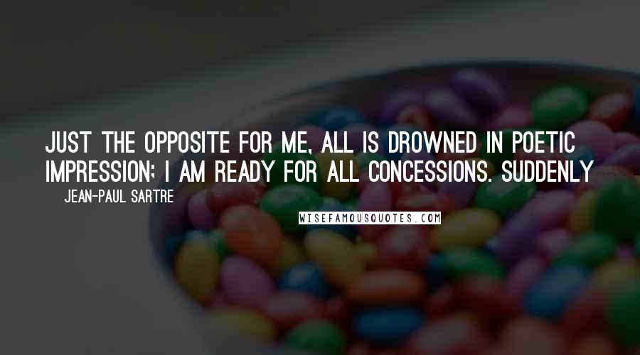 Jean-Paul Sartre Quotes: Just the opposite for me, all is drowned in poetic impression; I am ready for all concessions. Suddenly