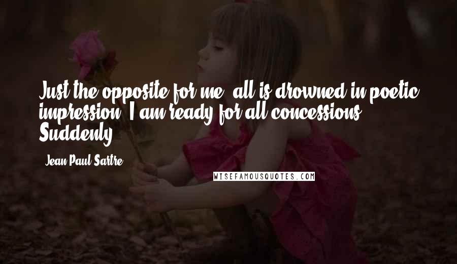 Jean-Paul Sartre Quotes: Just the opposite for me, all is drowned in poetic impression; I am ready for all concessions. Suddenly