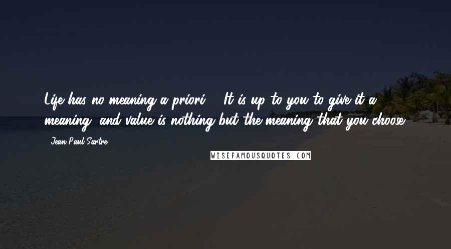Jean-Paul Sartre Quotes: Life has no meaning a priori ... It is up to you to give it a meaning, and value is nothing but the meaning that you choose.