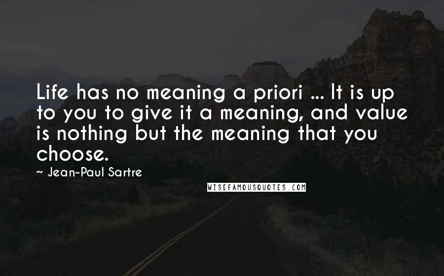 Jean-Paul Sartre Quotes: Life has no meaning a priori ... It is up to you to give it a meaning, and value is nothing but the meaning that you choose.