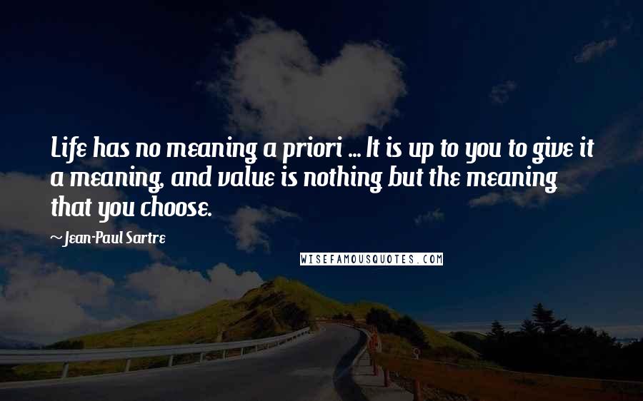 Jean-Paul Sartre Quotes: Life has no meaning a priori ... It is up to you to give it a meaning, and value is nothing but the meaning that you choose.