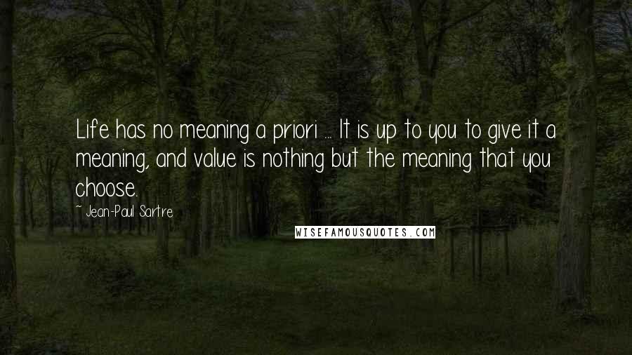 Jean-Paul Sartre Quotes: Life has no meaning a priori ... It is up to you to give it a meaning, and value is nothing but the meaning that you choose.