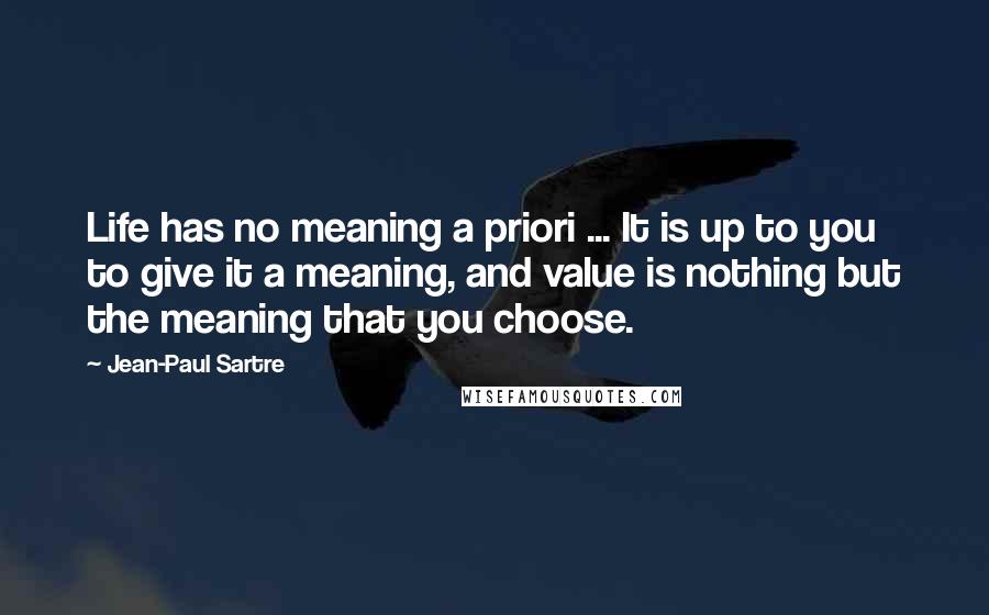 Jean-Paul Sartre Quotes: Life has no meaning a priori ... It is up to you to give it a meaning, and value is nothing but the meaning that you choose.