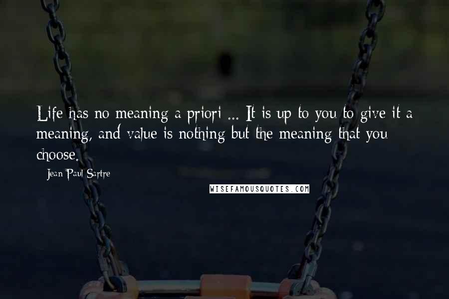 Jean-Paul Sartre Quotes: Life has no meaning a priori ... It is up to you to give it a meaning, and value is nothing but the meaning that you choose.