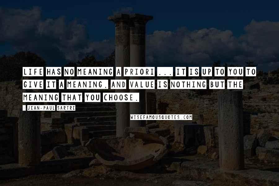 Jean-Paul Sartre Quotes: Life has no meaning a priori ... It is up to you to give it a meaning, and value is nothing but the meaning that you choose.