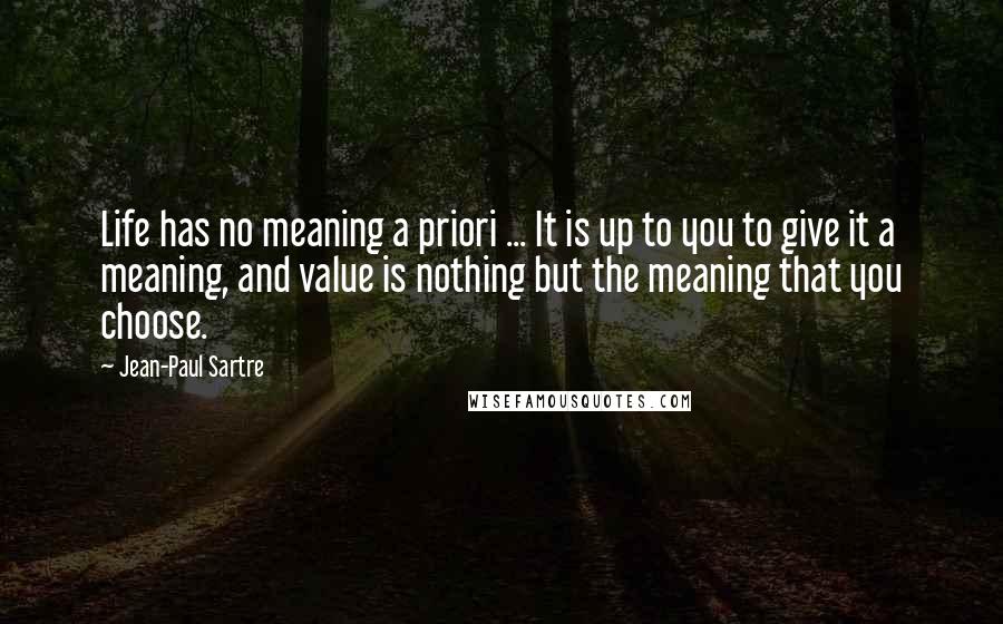 Jean-Paul Sartre Quotes: Life has no meaning a priori ... It is up to you to give it a meaning, and value is nothing but the meaning that you choose.
