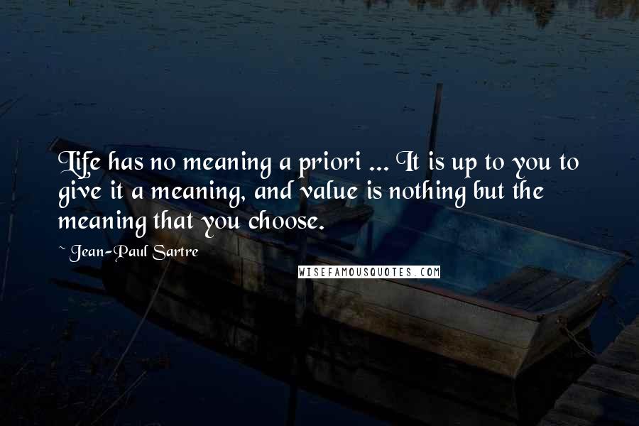 Jean-Paul Sartre Quotes: Life has no meaning a priori ... It is up to you to give it a meaning, and value is nothing but the meaning that you choose.