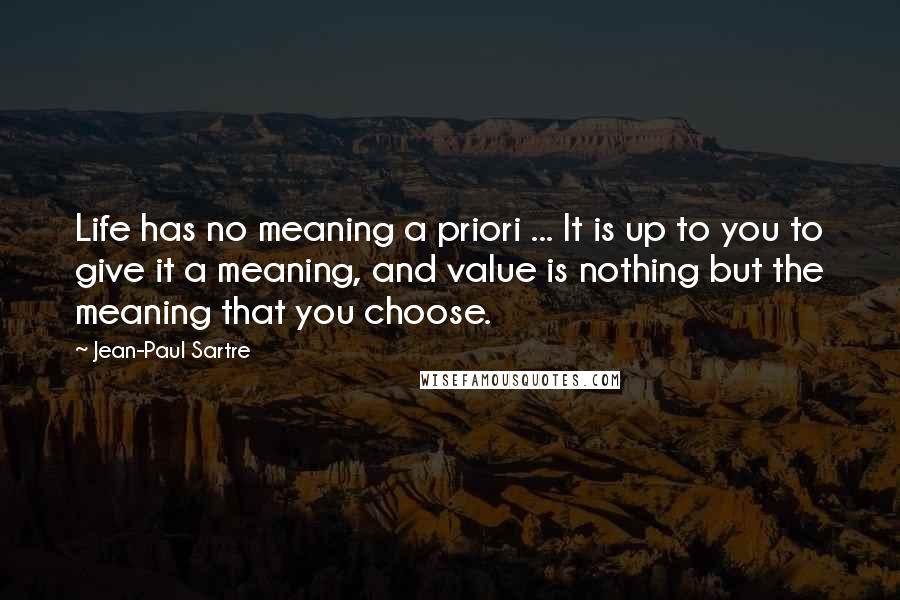 Jean-Paul Sartre Quotes: Life has no meaning a priori ... It is up to you to give it a meaning, and value is nothing but the meaning that you choose.