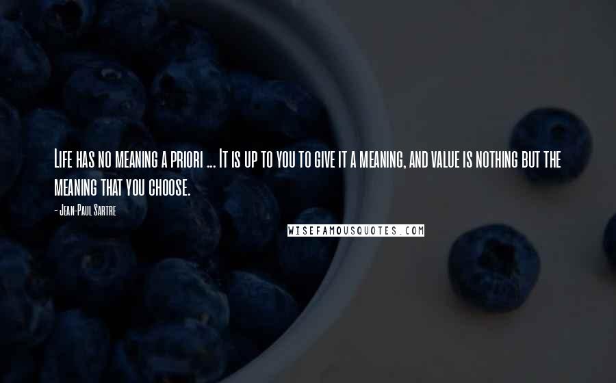 Jean-Paul Sartre Quotes: Life has no meaning a priori ... It is up to you to give it a meaning, and value is nothing but the meaning that you choose.