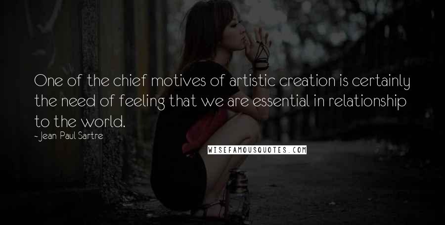 Jean-Paul Sartre Quotes: One of the chief motives of artistic creation is certainly the need of feeling that we are essential in relationship to the world.