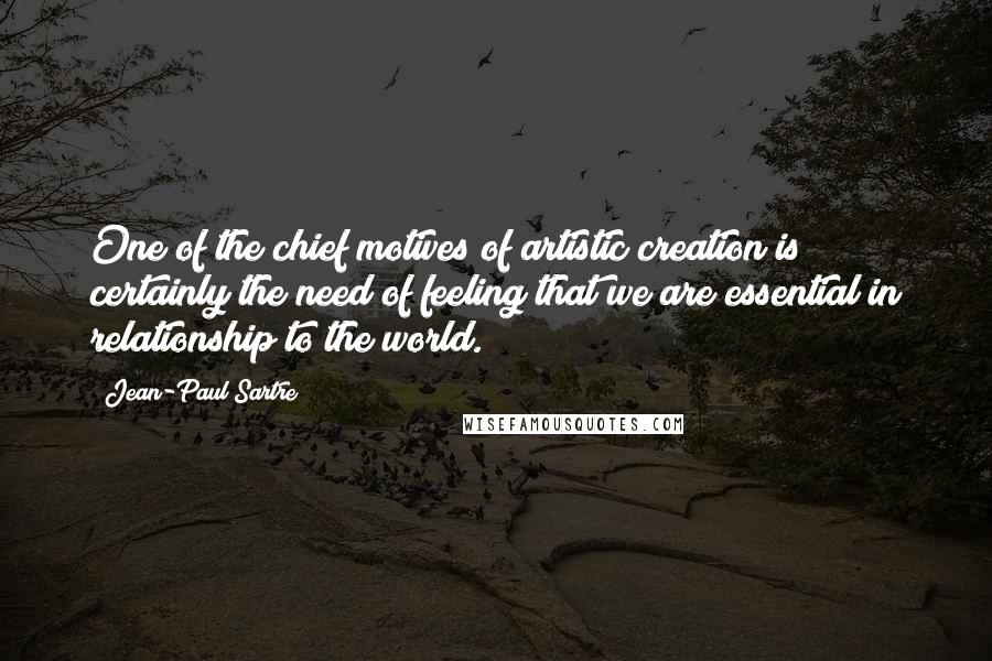 Jean-Paul Sartre Quotes: One of the chief motives of artistic creation is certainly the need of feeling that we are essential in relationship to the world.