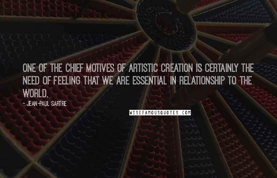 Jean-Paul Sartre Quotes: One of the chief motives of artistic creation is certainly the need of feeling that we are essential in relationship to the world.