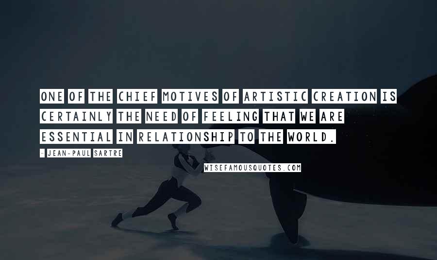 Jean-Paul Sartre Quotes: One of the chief motives of artistic creation is certainly the need of feeling that we are essential in relationship to the world.
