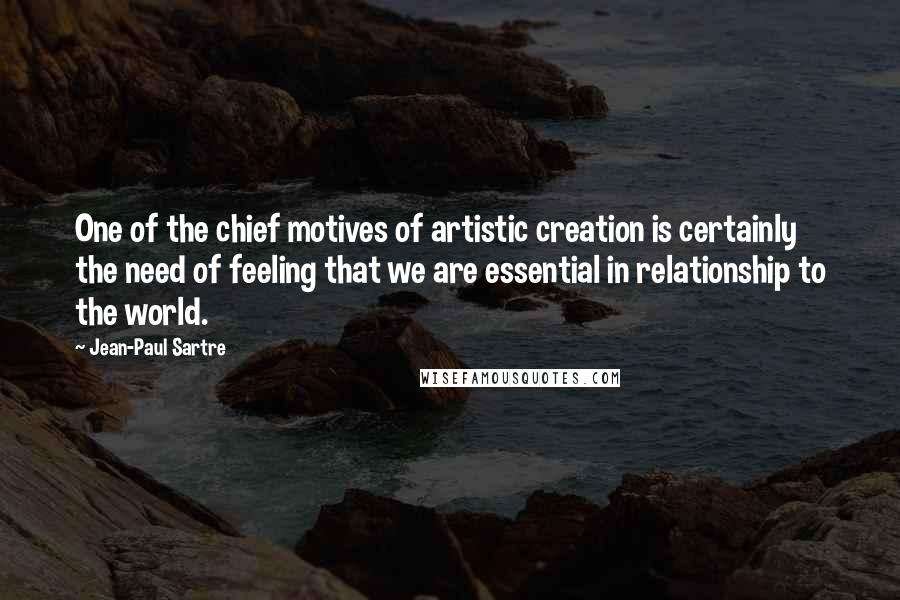 Jean-Paul Sartre Quotes: One of the chief motives of artistic creation is certainly the need of feeling that we are essential in relationship to the world.