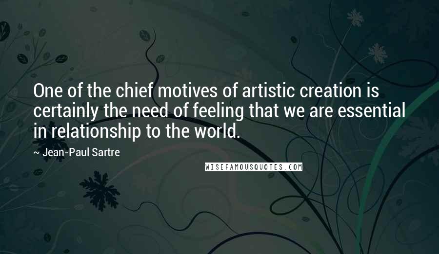 Jean-Paul Sartre Quotes: One of the chief motives of artistic creation is certainly the need of feeling that we are essential in relationship to the world.