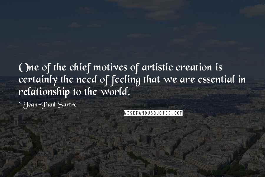 Jean-Paul Sartre Quotes: One of the chief motives of artistic creation is certainly the need of feeling that we are essential in relationship to the world.