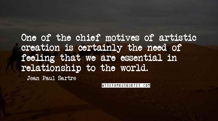 Jean-Paul Sartre Quotes: One of the chief motives of artistic creation is certainly the need of feeling that we are essential in relationship to the world.