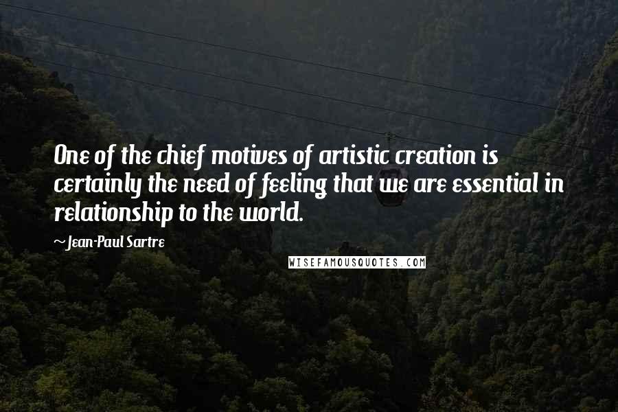 Jean-Paul Sartre Quotes: One of the chief motives of artistic creation is certainly the need of feeling that we are essential in relationship to the world.