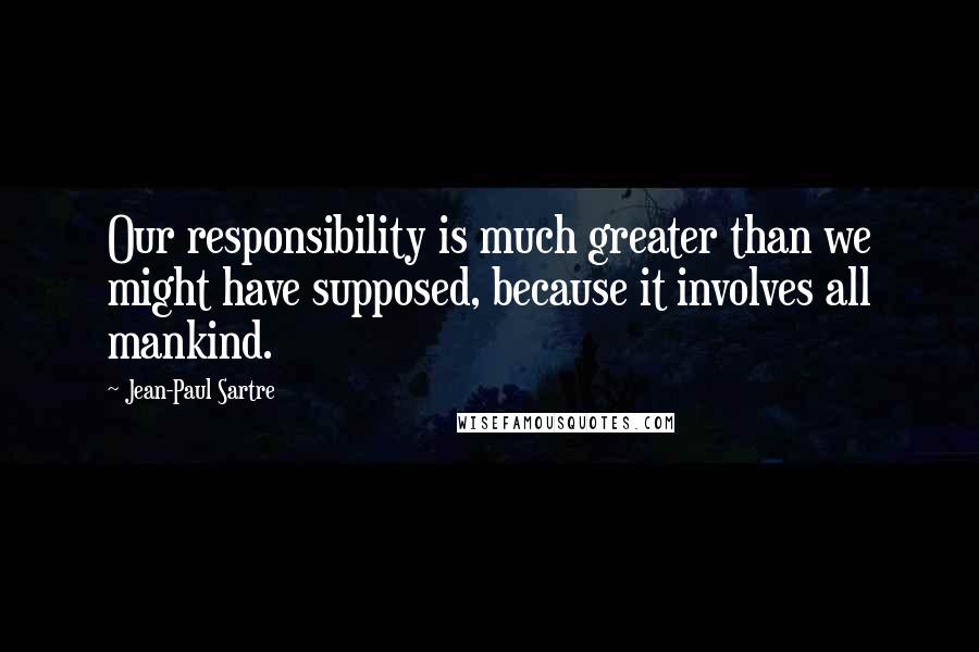 Jean-Paul Sartre Quotes: Our responsibility is much greater than we might have supposed, because it involves all mankind.