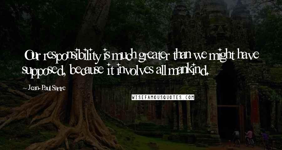 Jean-Paul Sartre Quotes: Our responsibility is much greater than we might have supposed, because it involves all mankind.