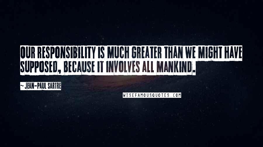 Jean-Paul Sartre Quotes: Our responsibility is much greater than we might have supposed, because it involves all mankind.