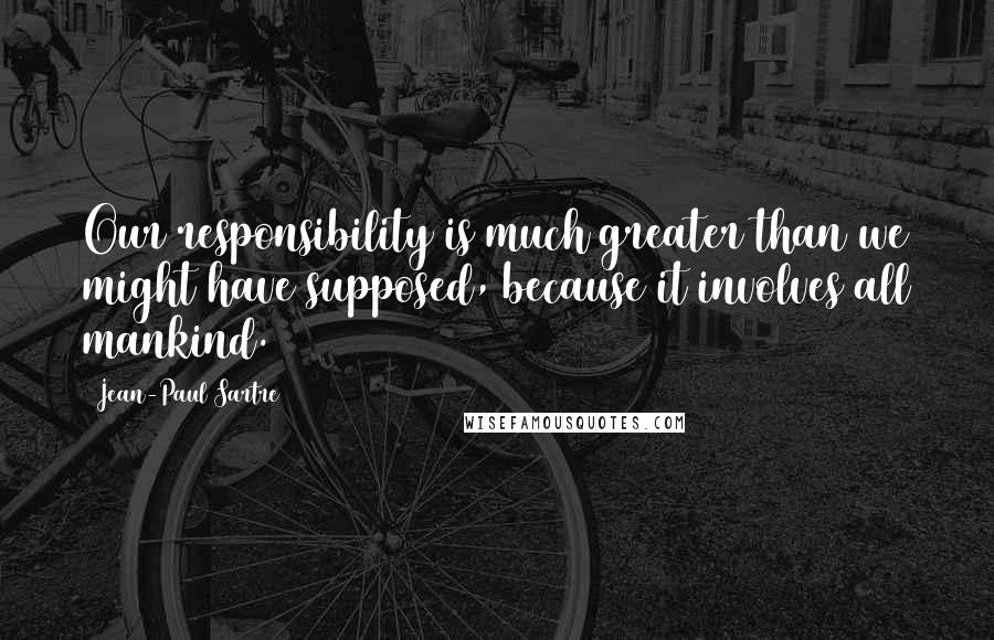 Jean-Paul Sartre Quotes: Our responsibility is much greater than we might have supposed, because it involves all mankind.