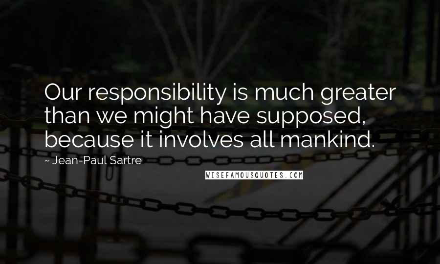 Jean-Paul Sartre Quotes: Our responsibility is much greater than we might have supposed, because it involves all mankind.