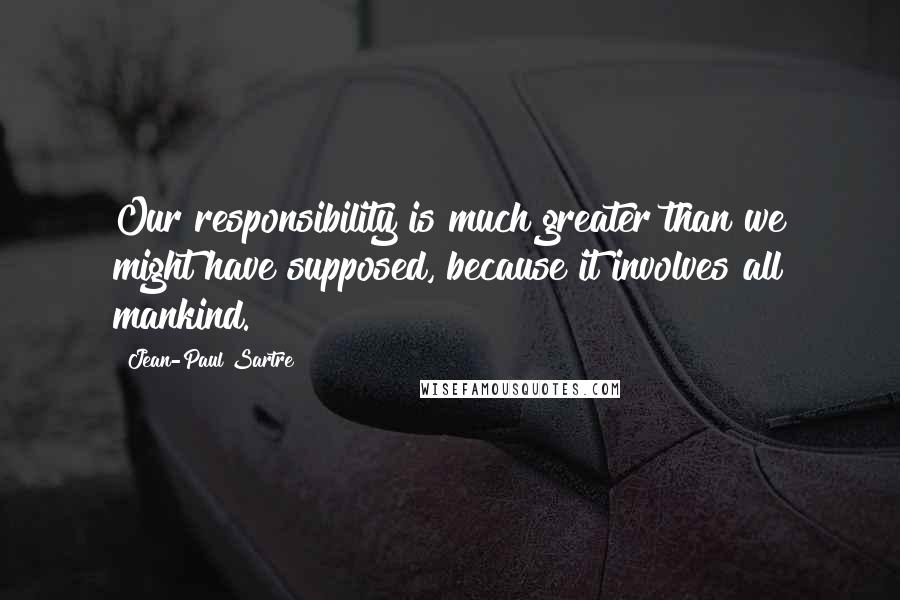 Jean-Paul Sartre Quotes: Our responsibility is much greater than we might have supposed, because it involves all mankind.