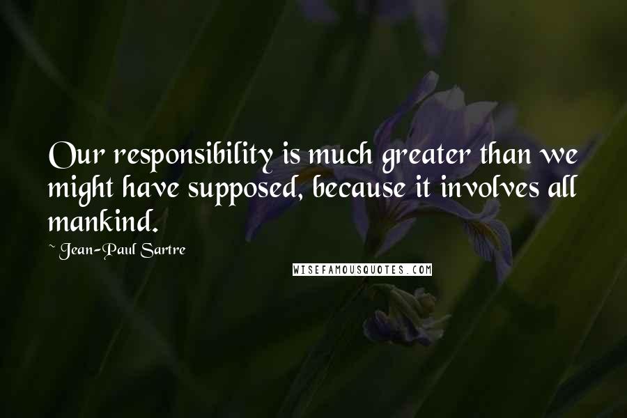 Jean-Paul Sartre Quotes: Our responsibility is much greater than we might have supposed, because it involves all mankind.