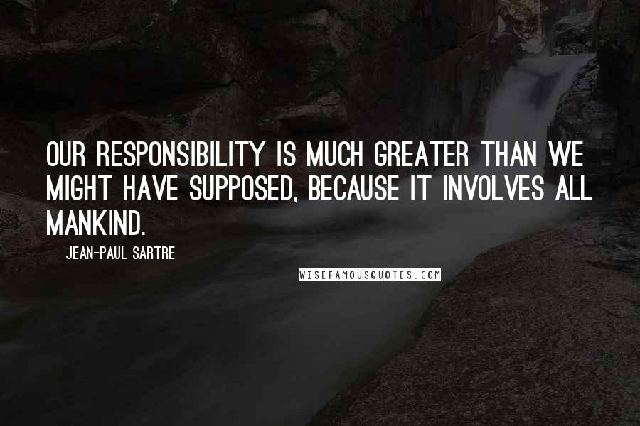 Jean-Paul Sartre Quotes: Our responsibility is much greater than we might have supposed, because it involves all mankind.