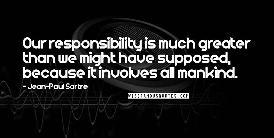 Jean-Paul Sartre Quotes: Our responsibility is much greater than we might have supposed, because it involves all mankind.