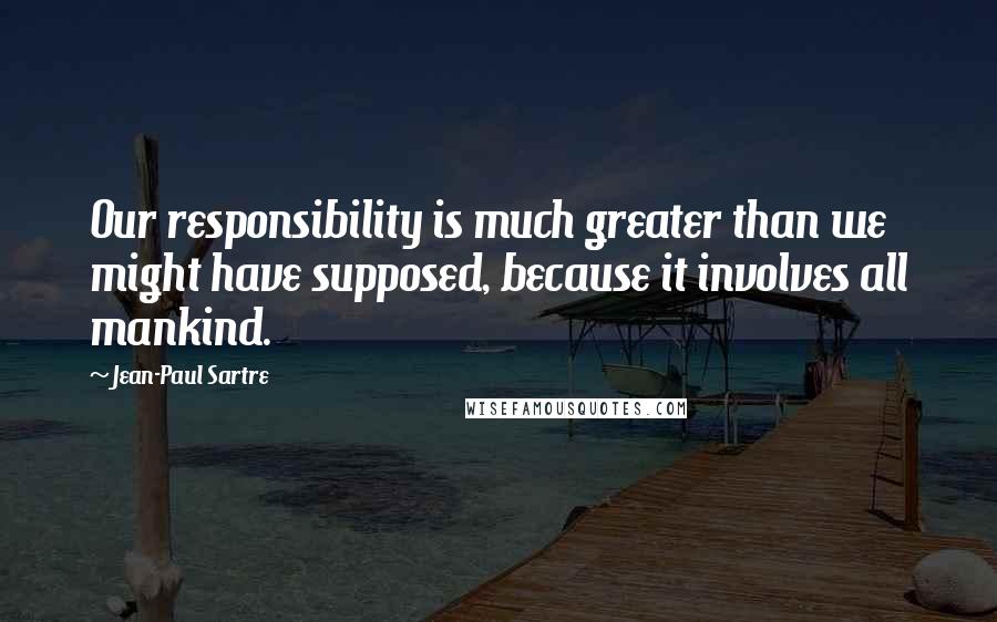 Jean-Paul Sartre Quotes: Our responsibility is much greater than we might have supposed, because it involves all mankind.