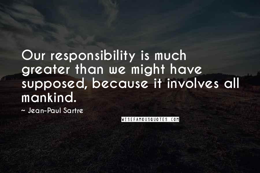 Jean-Paul Sartre Quotes: Our responsibility is much greater than we might have supposed, because it involves all mankind.