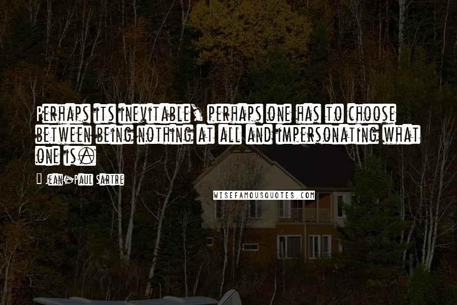 Jean-Paul Sartre Quotes: Perhaps its inevitable, perhaps one has to choose between being nothing at all and impersonating what one is.