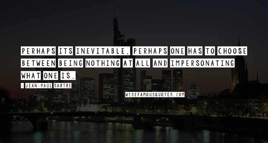 Jean-Paul Sartre Quotes: Perhaps its inevitable, perhaps one has to choose between being nothing at all and impersonating what one is.