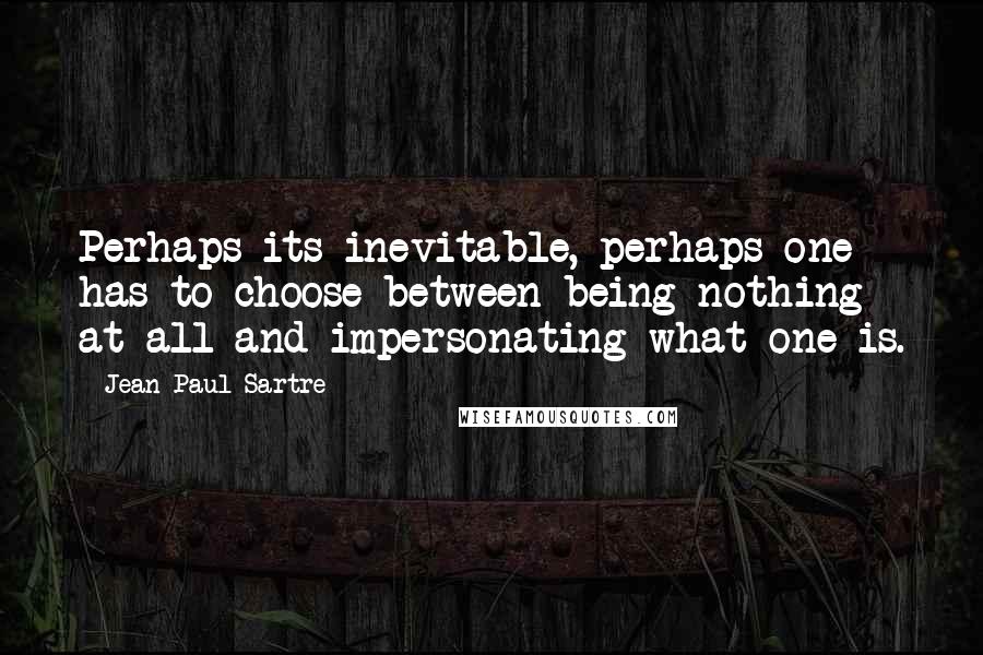 Jean-Paul Sartre Quotes: Perhaps its inevitable, perhaps one has to choose between being nothing at all and impersonating what one is.