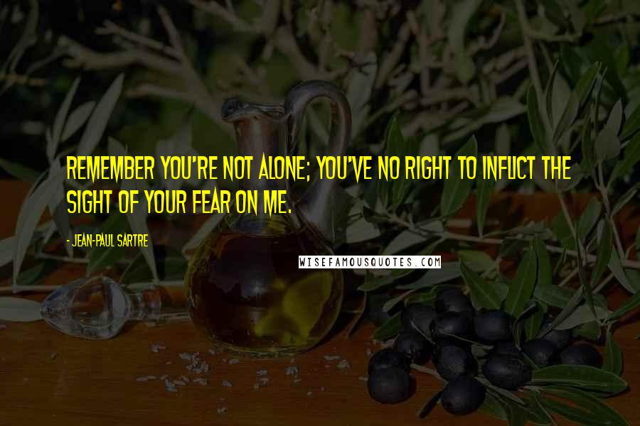 Jean-Paul Sartre Quotes: Remember you're not alone; you've no right to inflict the sight of your fear on me.
