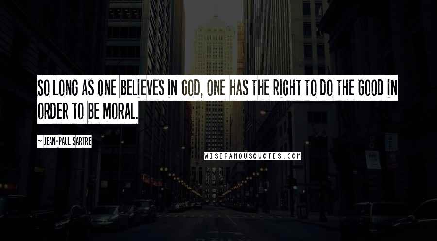 Jean-Paul Sartre Quotes: So long as one believes in God, one has the right to do the Good in order to be moral.